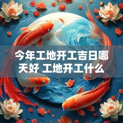 今年工地开工吉日哪天好 工地开工什么日子最好