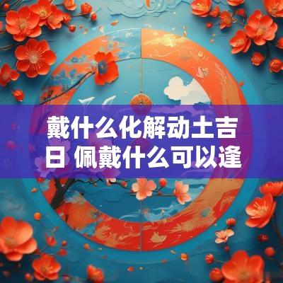 戴什么化解动土吉日 佩戴什么可以逢凶化吉