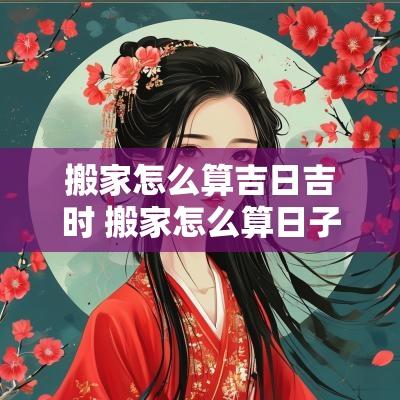 搬家怎么算吉日吉时 搬家怎么算日子吉利