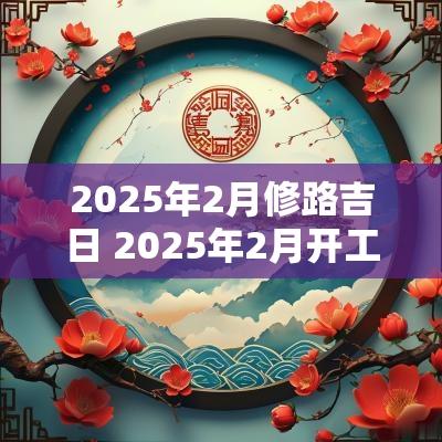 2025年2月修路吉日 2025年2月开工黄道吉日是哪几天