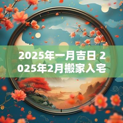 2025年一月吉日 2025年2月搬家入宅黄道吉日