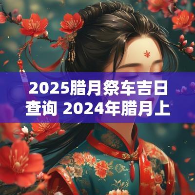 2025腊月祭车吉日查询 2025年腊月上坟吉日查询