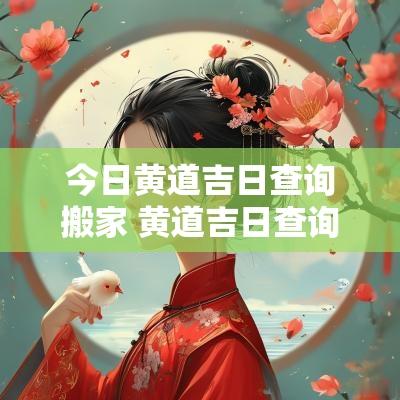 今日黄道吉日查询搬家 黄道吉日查询2025搬家