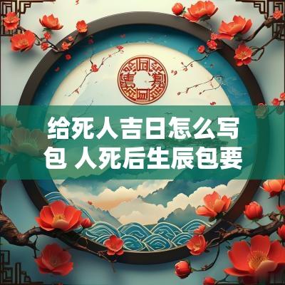 给死人吉日怎么写包 人死后生辰包要怎么写