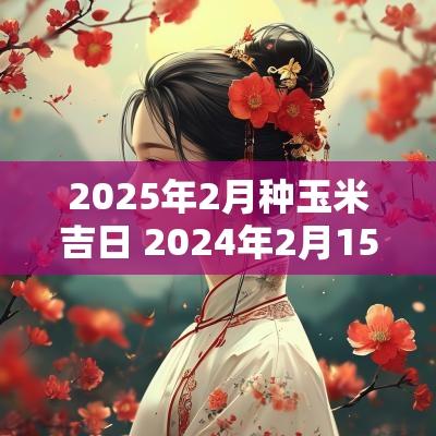 2025年2月种玉米吉日 2025年2月15日玉米价格