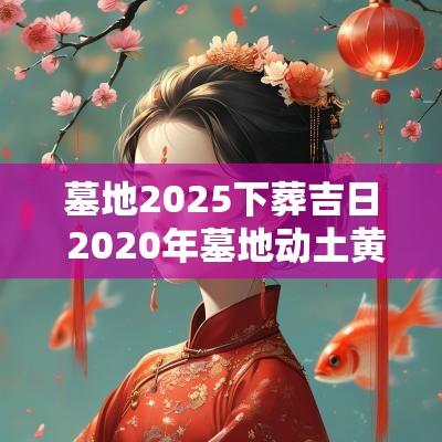 墓地2025下葬吉日 2025年墓地动土黄道吉日