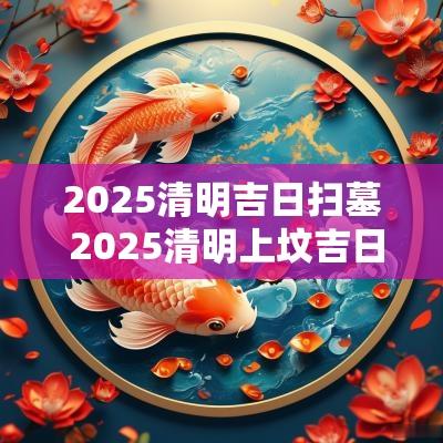2025清明吉日扫墓 2025清明上坟吉日