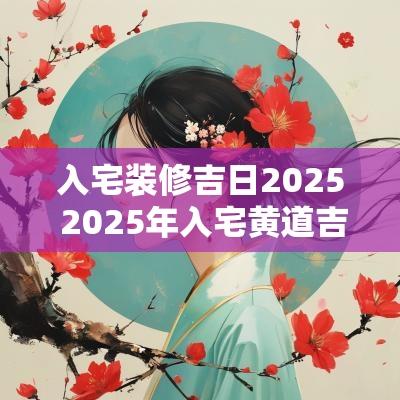 入宅装修吉日2025 2025年入宅黄道吉日