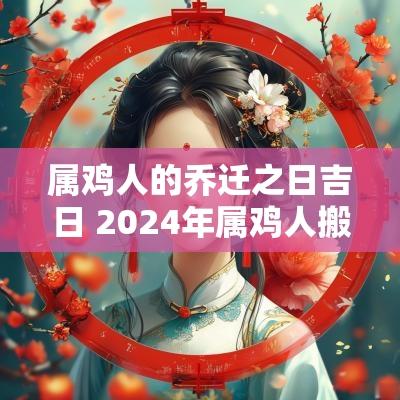 属鸡人的乔迁之日吉日 2025年属鸡人搬家吉日