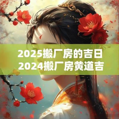 2025搬厂房的吉日 2025搬厂房黄道吉日