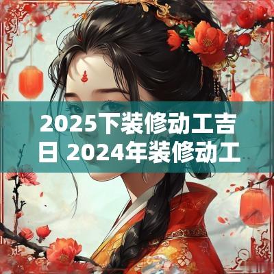2025下装修动工吉日 2025年装修动工黄道吉日一览表