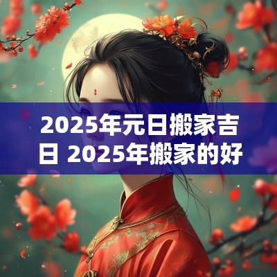 2025年元日搬家吉日 2025年搬家的好日子