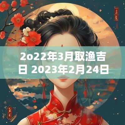 2o22年3月取渔吉日 2025年2月24日双鱼女的运气
