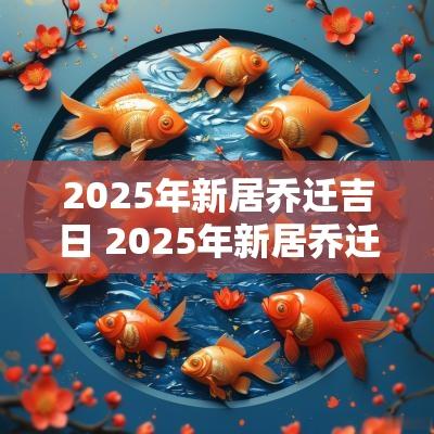 2025年新居乔迁吉日 2025年新居乔迁新居黄道吉日