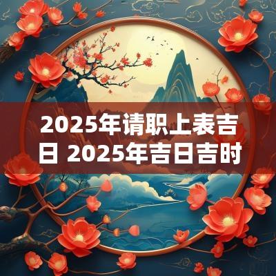 2025年请职上表吉日 2025年吉日吉时黄道吉日