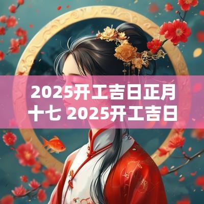 2025开工吉日正月十七 2025开工吉日正月十七好吗