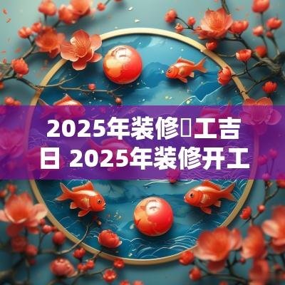 2025年装修幵工吉日 2025年装修开工黄道吉日