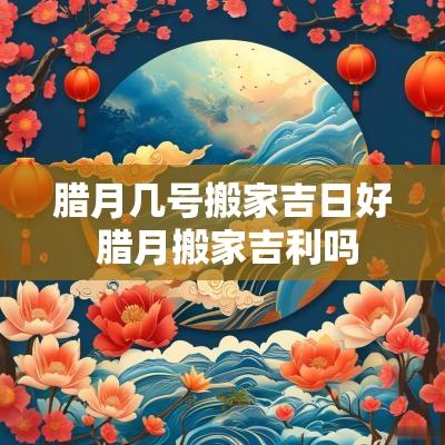 腊月几号搬家吉日好 腊月搬家吉利吗