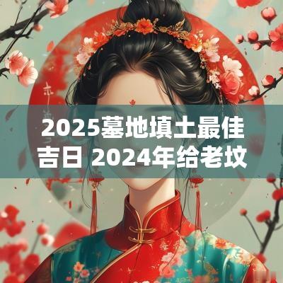 2025墓地填土最佳吉日 2025年给老坟填土的最佳时间是