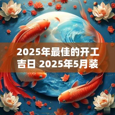 2025年最佳的开工吉日 2025年5月装修开工吉日