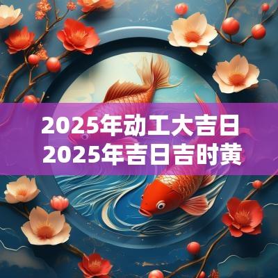 2025年动工大吉日 2025年吉日吉时黄道吉日