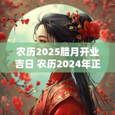 农历2025腊月开业吉日 农历2025年正月开业黄道吉日