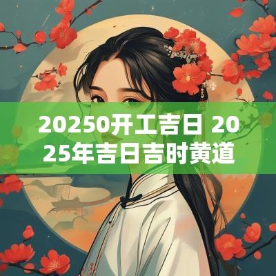 20250开工吉日 2025年吉日吉时黄道吉日