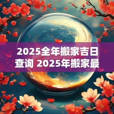 2025全年搬家吉日查询 2025年搬家最旺的属相