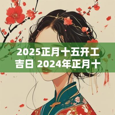 2025正月十五开工吉日 2025年正月十五开工好吗