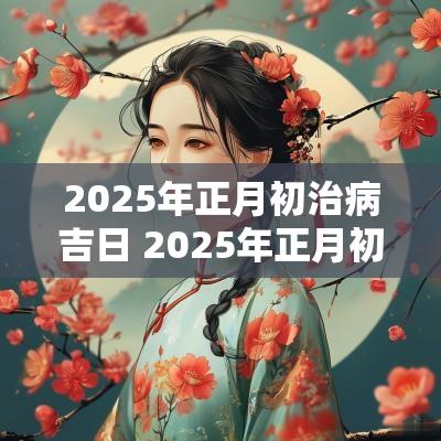 2025年正月初治病吉日 2025年正月初几日子好
