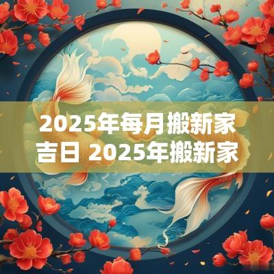 2025年每月搬新家吉日 2025年搬新家几月好