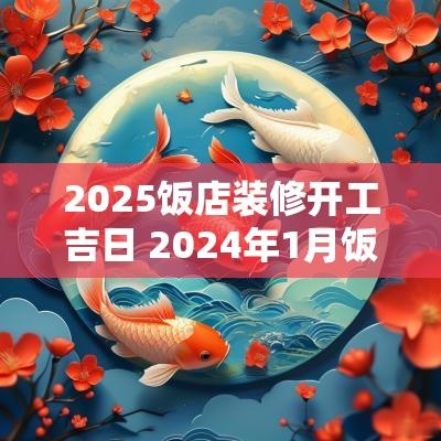 2025饭店装修开工吉日 2025年1月饭店开业吉日