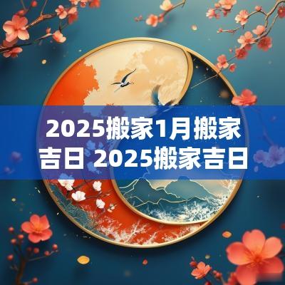 2025搬家1月搬家吉日 2025搬家吉日一览表