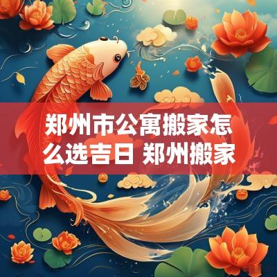 郑州市公寓搬家怎么选吉日 郑州搬家热线号码是多少