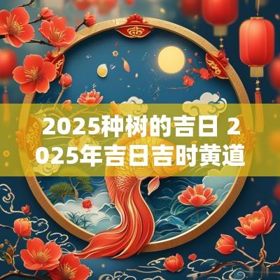 2025种树的吉日 2025年吉日吉时黄道吉日
