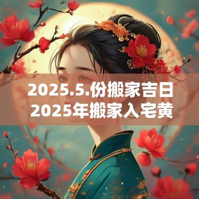 2025.5.份搬家吉日 2025年搬家入宅黄道吉日