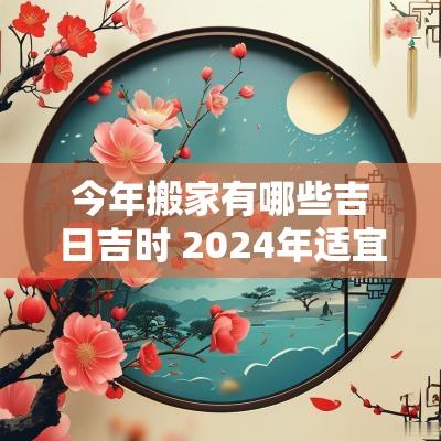 今年搬家有哪些吉日吉时 2025年适宜搬家的日子有哪些