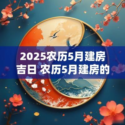 2025农历5月建房吉日 农历5月建房的黄道吉日