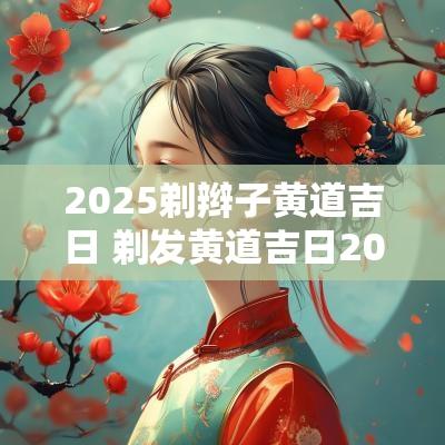 2025剃辫子黄道吉日 剃发黄道吉日2025年2月老黄历