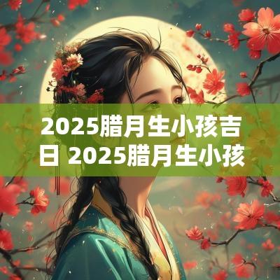 2025腊月生小孩吉日 2025腊月生小孩吉日查询