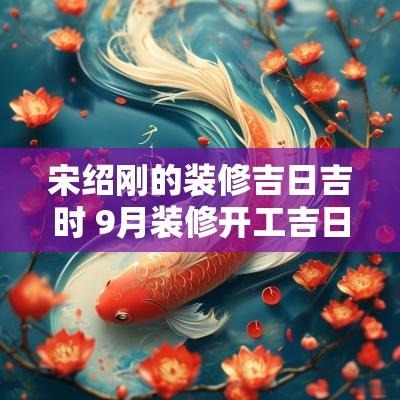 宋绍刚的装修吉日吉时 9月装修开工吉日吉时查询