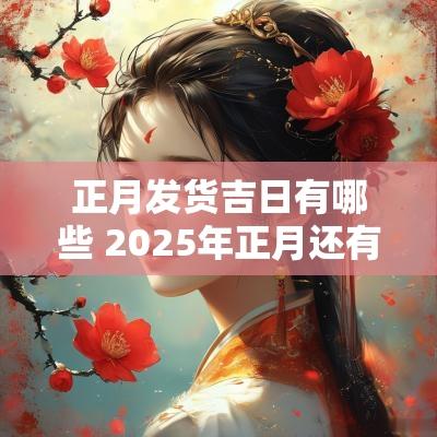 正月发货吉日有哪些 2025年正月还有哪些吉日?