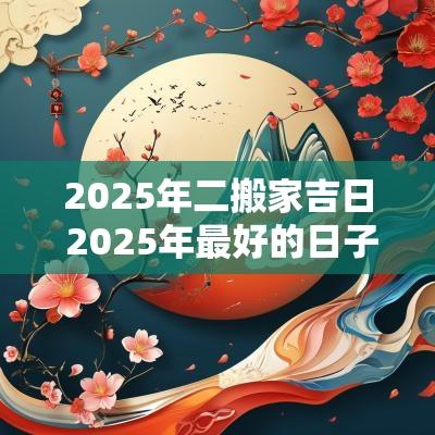 2025年二搬家吉日 2025年最好的日子