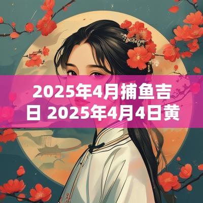 2025年4月捕鱼吉日 2025年4月4日黄道吉日