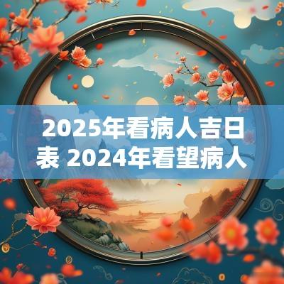 2025年看病人吉日表 2025年看望病人吉日