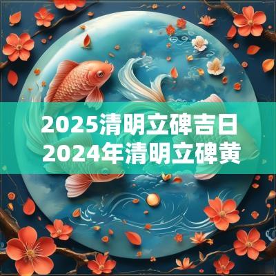 2025清明立碑吉日 2025年清明立碑黄道吉日