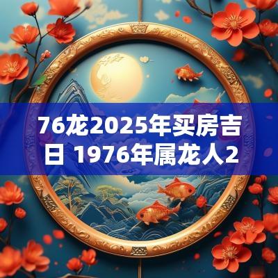76龙2025年买房吉日 1976年属龙人2025年可以买房吗