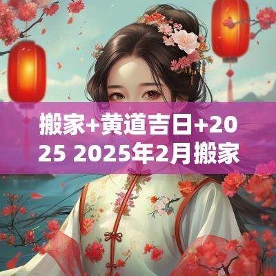 搬家+黄道吉日+2025 2025年2月搬家入宅黄道吉日