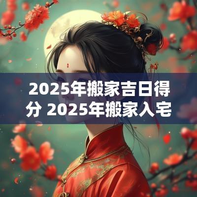 2025年搬家吉日得分 2025年搬家入宅黄道吉日