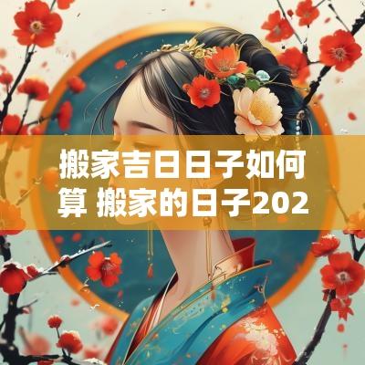搬家吉日日子如何算 搬家的日子2025年